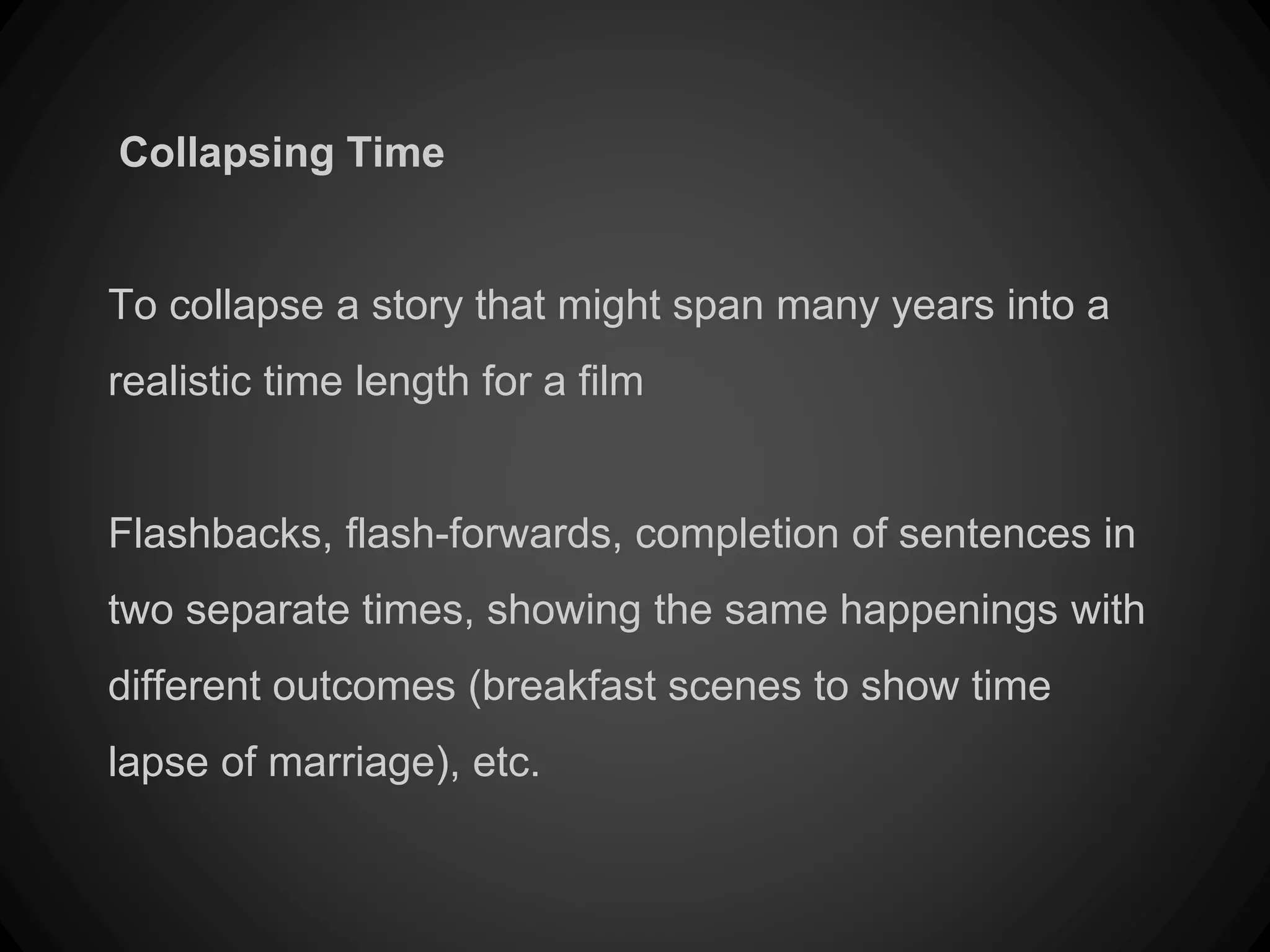 Collapsing Time
To collapse a story that might span many years into a
realistic time length for a film
Flashbacks, flash-forwards, completion of sentences in
two separate times, showing the same happenings with
different outcomes (breakfast scenes to show time
lapse of marriage), etc.
 