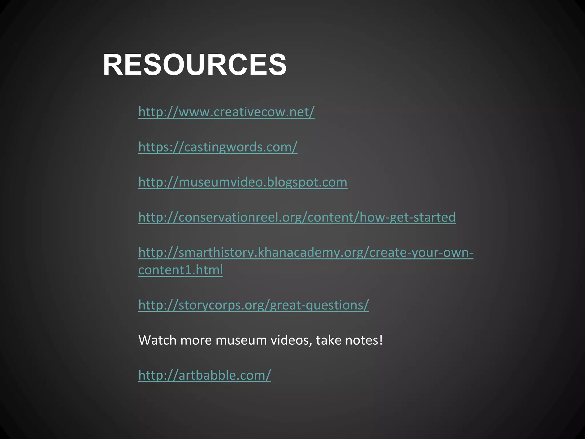 RESOURCES
http://www.creativecow.net/
https://castingwords.com/
http://museumvideo.blogspot.com
http://conservationreel.org/content/how-get-started
http://smarthistory.khanacademy.org/create-your-own-
content1.html
http://storycorps.org/great-questions/
Watch more museum videos, take notes!
http://artbabble.com/
 