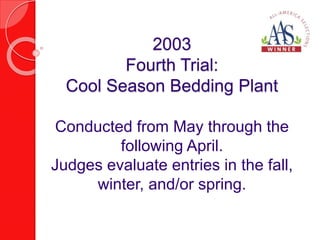 2003 
Fourth Trial: 
Cool Season Bedding Plant 
Conducted from May through the 
following April. 
Judges evaluate entries in the fall, 
winter, and/or spring. 
 