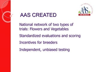 AAS CREATED 
National network of two types of 
trials: Flowers and Vegetables 
Standardized evaluations and scoring 
Incentives for breeders 
Independent, unbiased testing 
 