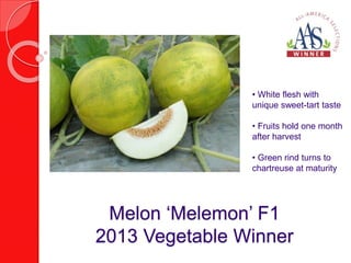 • White flesh with 
unique sweet-tart taste 
• Fruits hold one month 
after harvest 
• Green rind turns to 
chartreuse at maturity 
Melon ‘Melemon’ F1 
2013 Vegetable Winner 
 