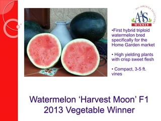 •First hybrid triploid 
watermelon bred 
specifically for the 
Home Garden market 
• High yielding plants 
with crisp sweet flesh 
• Compact, 3-5 ft. 
vines 
Watermelon ‘Harvest Moon’ F1 
2013 Vegetable Winner 
 