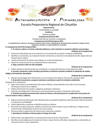 Escuela Preparatoria Regional de Cihuatlán
Departamento:
Humanidades y sociedad.
Academia:
Ciencias sociales
Competencia Genérica BGC:
Comprensión del ser humano y ciudadanía
Competencias del Perfil de Egreso MCC:
Se autodetermina y cuida de sí, Se expresa y comunica, Piensa crítica y reflexivamente, Aprende de forma autónoma, Trabaja en forma
colaborativa, Participa con responsabilidad en la sociedad
A. Competencias del Perfil de Egreso MCC:
1. Se conoce y valora a sí mismo y aborda problemas y retos teniendo en cuenta los objetivos que persigue.
Atributos de la competencia:
 Enfrenta las dificultades que se le presentan y es consciente de sus valores, fortalezas y debilidades.
 Identifica sus emociones, las maneja de manera constructiva y reconoce la necesidad de solicitar apoyo ante una
situación que lo rebase.
 Analiza críticamente los factores que influyen en su toma de decisiones.
 Asume las consecuencias de sus comportamientos y decisiones.
3. Elige y practica estilos de vida saludable.
Atributos de la competencia:
 Cultiva relaciones interpersonales que contribuyen a su desarrollo humano y el de quienes lo rodea.
4. Escucha, interpreta y emite mensajes pertinentes en distintos contextos mediante la utilización de medios,
códigos y herramientas apropiados.
Atributos de la competencia:
 Maneja las tecnologías de la información y la comunicación para obtener información y expresar ideas.
5. Desarrolla innovaciones y propone soluciones a problemas a partir de métodos establecidos.
Atributos de la competencia:
 Sigue instrucciones y procedimientos de manera reflexiva, comprendiendo como cada uno de sus pasos
contribuye al alcance de un objetivo
 Ordena información de acuerdo a categorías, jerarquías y relaciones.
 Utiliza las tecnologías de la información y comunicación para procesar e interpretar información.
6. Sustenta una postura personal sobre temas de interés y relevancia general, considerando otros puntos de
vista de manera crítica y reflexiva.
Atributos de la competencia:
 Elige las fuentes de información más relevantes para un propósito específico y discrimina entre ellas de acuerdo a
su relevancia y confiabilidad.
 Evalúa argumentos y opiniones e identifica prejuicios y falacias.
 Reconoce los propios prejuicios, modifica sus puntos de vista al conocer nuevas evidencias, e integra nuevos
conocimientos y perspectivas al acervo con el que cuenta.
 Estructura ideas y argumentos de manera clara, coherente y sintética.
7. Aprende por iniciativa e interés propio a lo largo de la vida.
Atributos de la competencia:
 Define metas y da seguimiento a sus procesos de construcción de conocimiento.
 Identifica las actividades que le resultan de menor y mayor interés y dificultad, reconociendo y controlando sus
reacciones frente a retos y obstáculos.
 