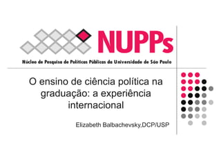 O ensino de ciência política na
graduação: a experiência
internacional
Elizabeth Balbachevsky,DCP/USP
 