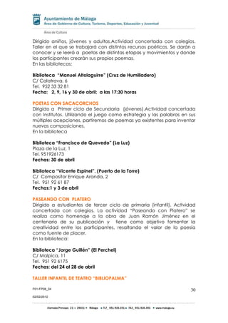 F01-FP08_04
02/02/2012
30
Dirigido aniños, jóvenes y adultos.Actividad concertada con colegios.
Taller en el que se trabajará con distintos recursos poéticos. Se darán a
conocer y se leerá a poetas de distintas etapas y movimientos y donde
los participantes crearán sus propios poemas.
En las bibliotecas:
Biblioteca “Manuel Altolaguirre” (Cruz de Humilladero)
C/ Calatrava, 6
Tel. 952 33 32 81
Fecha: 2, 9, 16 y 30 de abril; a las 17:30 horas
POETAS CON SACACORCHOS
Dirigido a Primer ciclo de Secundaria (jóvenes).Actividad concertada
con Institutos. Utilizando el juego como estrategia y las palabras en sus
múltiples acepciones, partiremos de poemas ya existentes para inventar
nuevas composiciones.
En la biblioteca
Biblioteca “Francisco de Quevedo” (La Luz)
Plaza de la Luz, 1
Tel. 951926173
Fechas: 30 de abril
Biblioteca “Vicente Espinel”. (Puerto de la Torre)
C/ Compositor Enrique Aranda, 2
Tel. 951 92 61 87
Fechas:1 y 3 de abril
PASEANDO CON PLATERO
Dirigido a estudiantes de tercer ciclo de primaria (infantil). Actividad
concertada con colegios. La actividad “Paseando con Platero” se
realiza como homenaje a la obra de Juan Ramón Jiménez en el
centenario de su publicación y tiene como objetivo fomentar la
creatividad entre los participantes, resaltando el valor de la poesía
como fuente de placer.
En la biblioteca:
Biblioteca “Jorge Guillén” (El Perchel)
C/ Malpica, 11
Tel. 951 92 6175
Fechas: del 24 al 28 de abril
TALLER INFANTIL DE TEATRO “BIBLIOPALMA”
 