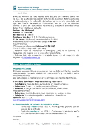 F01-FP08_04
02/02/2012
37
El Museo Revello de Toro realiza esta Escuela de Semana Santa en
la que los participantes podrán disfrutar de divertidos talleres artísticos
y vistas guiadas a la colección del artista, así como a la casa-taller del
siglo XVII. Vivirán experiencias inolvidables, en las que se aunarán
cultura y arte en actividades novedosas y didácticas basadas en las
Bellas Artes y la Histora del Arte.
Fechas: 14 y 15 de abril
Horario: de 11h a 14h.
Edades:de 5 a 11 años
Precio por dos días: 12 €, 9 € familia numerosa
Nº de plazas: 20 plazas (por orden de inscripción)
Plazo límite para inscripciones y pago: 7 de abril
INSCRIPCIONES
1º Reserva de plaza en el teléfono 952 06 20 69
2º Inscripción y pago (dos opciones):
. Rellenar hoja de inscripción y entregarla junto a la cuantía o
resguardo de ingreso en el Museo Revello de Toro.
. Rellenar hoja de inscripción y enviarla junto con el resguardo de
ingreso a info@artmuseum.es
Museo Automovilístico Málaga
TALLERES INFANTILES
El Museo Automovilístico presenta sus nuevos talleres infantiles con los
que pretende despertar curiosidad, concentración y creatividad entre
niños de 6-12 años.
Las actividades se realizarán una vez al mes en de 10:30 a 13:30 horas.
Calendario actividades fines de semana y vacaciones
- 1 de febrero: Trazado de Seguridad vial en tres dimensiones
- 1 de marzo: Puzles con motivos automovilísticos
- 5 de abril: Collage con temas automovilísticos, de moda o
medioambientales
- 3 de mayo: Juegos de mesa para aprender las señales la oca
- 7 de junio: Trazado de seguridad vial en tres dimensiones
Teléfono: 951 137 001.
info@museoautomovilmalaga.com
Actividades de fin de semana durante todo el año:
- Todos los sábadosa las 12.30 h.: Visita guiada gratuita con el
precio de la entrada
- Todos los domingosa las 12.30 h.: Coches en movimiento. Verás
circular dentro del museo coches de la colección.
 