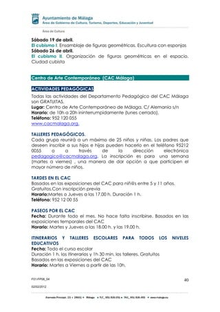 F01-FP08_04
02/02/2012
40
Sábado 19 de abril.
El cubismo I. Ensamblaje de figuras geométricas. Escultura con esponjas
Sábado 26 de abril.
El cubismo II. Organización de figuras geométricas en el espacio.
Ciudad cubista
Centro de Arte Contemporáneo (CAC Málaga)
ACTIVIDADES PEDAGÓGICAS:
Todas las actividades del Departamento Pedagógico del CAC Málaga
son GRATUITAS.
Lugar: Centro de Arte Contemporáneo de Málaga. C/ Alemania s/n
Horario: de 10h a 20h ininterrumpidamente (lunes cerrado).
Teléfono: 952 120 055
www.cacmalaga.org.
TALLERES PEDAGÓGICOS.
Cada grupo reunirá a un máximo de 25 niños y niñas. Los padres que
deseen inscribir a sus hijos e hijas pueden hacerlo en el teléfono 95212
0055 o a través de la dirección electrónica
pedagogico@cacmalaga.org. La inscripción es para una semana
(martes a viernes) , una manera de dar opción a que participen el
mayor número de niños.
TARDES EN EL CAC
Basados en las exposiciones del CAC para niñ@s entre 5 y 11 años.
Gratuitos.Con inscripción previa
Horario:Martes o Jueves a las 17.00 h. Duración 1 h.
Teléfono: 952 12 00 55
PASEOS POR EL CAC
Fecha: Durante todo el mes. No hace falta inscribirse. Basados en las
exposiciones temporales del CAC
Horario: Martes y Jueves a las 18.00 h. y las 19.00 h.
ITINERARIOS Y TALLERES ESCOLARES PARA TODOS LOS NIVELES
EDUCATIVOS
Fecha: Todo el curso escolar
Duración 1 h. los Itinerarios y 1h 30 min. los talleres. Gratuitos
Basados en las exposiciones del CAC
Horario: Martes a Viernes a partir de las 10h.
 