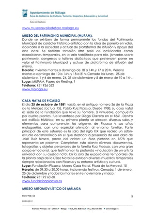 F01-FP08_04
02/02/2012
8
www.museorevellodetoro.malaga.eu
MUSEO DEL PATRIMONIO MUNICIPAL (MUPAM).
Donde se exhiben de forma permanente los fondos del Patrimonio
Municipal de carácter histórico-artístico con la idea de ponerlo en valor,
acercarlo a la sociedad y actuar de plataforma de difusión y apoyo del
arte local. Se realizan también otra serie de actividades como
exposiciones temporales, en la sala habilitada para ello, jornadas sobre
patrimonio, congresos o talleres didácticos que pretenden poner en
valor el Patrimonio Municipal y actuar de plataforma de difusión del
mismo.
Horario: Invierno martes a domingo de 10 a 14h.y 17 a 20 h. Verano
martes a domingo de 10 a 14h. y 18 a 21h. Cerrado los lunes; 25 de
diciembre, 1 y 6 de enero. 24, 31 de diciembre y 5 de enero de 10 a 14h.
Lugar: MUPAM, Paseo de Reding, 1
Teléfono: 951 926 052
www.malaga.eu
CASA NATAL DE PICASSO
El día 25 de octubre de 1881 nació, en el antiguo número 36 de la Plaza
de la Merced (actual 15), Pablo Ruiz Picasso. Desde 1988, su casa natal
es sede de la Fundación que lleva su nombre. El inmueble, compuesto
por cuatro plantas, fue levantado por Diego Clavero en el 1861. Dentro
del edificio histórico, en su primera planta se ofrecen diversas salas y
elementos para comprender los orígenes de Picasso y sus años
malagueños, con una especial atención al entorno familiar. Parte
principal de este esfuerzo es la sala del siglo XIX que recrea un salón-
estudio decimonónico en el que destaca la presencia de una obra de
José Ruiz Blasco, padre del artista: un óleo pintado en 1878 que
representa un palomar. Completan esta planta diversos documentos,
fotografías y objetos personales de la familia Ruiz Picasso, con una gran
carga emocional, que testimonian la profunda vinculación de un artista
universal con su ciudad natal. En la sala de exposiciones temporales de
la planta baja de la Casa Natal se exhiben diversas muestras temporales
siempre relacionadas con Picasso y su entorno artístico y cultural.
Lugar: Fundación Picasso. Museo Casa Natal. Plaza de la Merced, 15
Horario: de 09.30 a 20.00 horas, incluyendo festivos. Cerrado: 1 de enero,
25 de diciembre y todos los martes entre noviembre y marzo.
Teléfono: 951 92 60 60
www.fundacionpicasso.es
MUSEO AUTOMOVILÍSTICO DE MÁLAGA
 