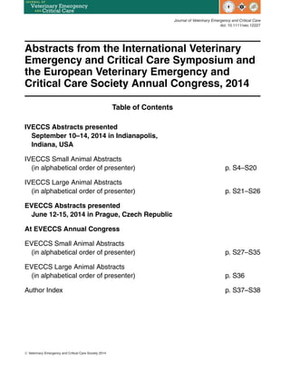 Journal of Veterinary Emergency and Critical Care
doi: 10.1111/vec.12227
Abstracts from the International Veterinary
Emergency and Critical Care Symposium and
the European Veterinary Emergency and
Critical Care Society Annual Congress, 2014
Table of Contents
IVECCS Abstracts presented
September 10–14, 2014 in Indianapolis,
Indiana, USA
IVECCS Small Animal Abstracts
(in alphabetical order of presenter) p. S4–S20
IVECCS Large Animal Abstracts
(in alphabetical order of presenter) p. S21–S26
EVECCS Abstracts presented
June 12-15, 2014 in Prague, Czech Republic
At EVECCS Annual Congress
EVECCS Small Animal Abstracts
(in alphabetical order of presenter) p. S27–S35
EVECCS Large Animal Abstracts
(in alphabetical order of presenter) p. S36
Author Index p. S37–S38
C
 Veterinary Emergency and Critical Care Society 2014
 