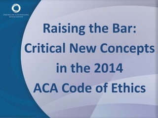 Raising the Bar: 
Critical New Concepts 
in the 2014 
ACA Code of Ethics 
 