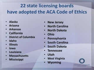 22 state licensing boards 
have adopted the ACA Code of Ethics 
• Alaska 
• Arizona 
• Arkansas 
• California 
• District of Columbia 
• Idaho 
• Illinois 
• Iowa 
• Louisiana 
• Massachusetts 
• Mississippi 
• New Jersey 
• North Carolina 
• North Dakota 
• Ohio 
• Pennsylvania 
• South Carolina 
• South Dakota 
• Tennessee 
• Utah 
• West Virginia 
• Wyoming 
 