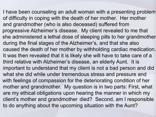 I have been counseling an adult woman with a presenting problem 
of difficulty in coping with the death of her mother. Her mother 
and grandmother (who is also deceased) suffered from 
progressive Alzheimer’s disease. My client revealed to me that 
she administered a lethal dose of sleeping pills to her grandmother 
during the final stages of the Alzheimer’s, and that she also 
caused the death of her mother by withholding cardiac medication. 
It was then revealed that it is likely she will have to take care of a 
third relative with Alzheimer’s disease, an elderly Aunt. It is 
important to understand that my client is not a bad person and did 
what she did while under tremendous stress and pressure and 
with feelings of compassion for the deteriorating condition of her 
mother and grandmother. My question is in two parts: First, what 
are my ethical obligations upon hearing the manner in which my 
client’s mother and grandmother died? Second, am I responsible 
to do anything about the upcoming situation with the Aunt? 
 