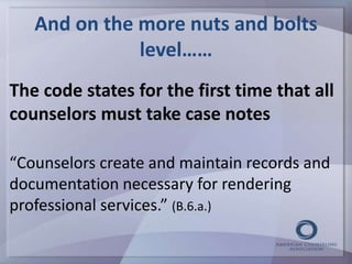 And on the more nuts and bolts 
level…… 
The code states for the first time that all 
counselors must take case notes 
“Counselors create and maintain records and 
documentation necessary for rendering 
professional services.” (B.6.a.) 
 