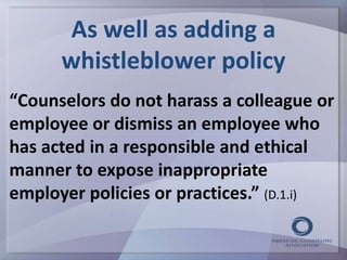 As well as adding a 
whistleblower policy 
“Counselors do not harass a colleague or 
employee or dismiss an employee who 
has acted in a responsible and ethical 
manner to expose inappropriate 
employer policies or practices.” (D.1.i) 
 