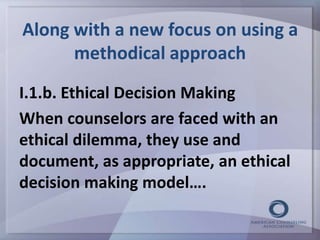 Along with a new focus on using a 
methodical approach 
I.1.b. Ethical Decision Making 
When counselors are faced with an 
ethical dilemma, they use and 
document, as appropriate, an ethical 
decision making model…. 
 