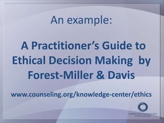 An example: 
A Practitioner’s Guide to 
Ethical Decision Making by 
Forest-Miller & Davis 
www.counseling.org/knowledge-center/ethics 
 