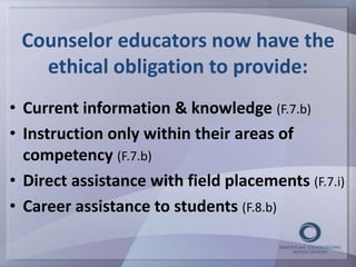 Counselor educators now have the 
ethical obligation to provide: 
• Current information & knowledge (F.7.b) 
• Instruction only within their areas of 
competency (F.7.b) 
• Direct assistance with field placements (F.7.i) 
• Career assistance to students (F.8.b) 
 