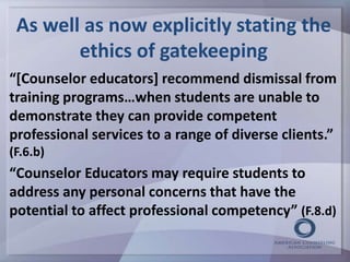 As well as now explicitly stating the 
ethics of gatekeeping 
“[Counselor educators] recommend dismissal from 
training programs…when students are unable to 
demonstrate they can provide competent 
professional services to a range of diverse clients.” 
(F.6.b) 
“Counselor Educators may require students to 
address any personal concerns that have the 
potential to affect professional competency” (F.8.d) 
 