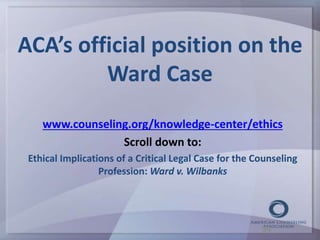 ACA’s official position on the 
Ward Case 
www.counseling.org/knowledge-center/ethics 
Scroll down to: 
Ethical Implications of a Critical Legal Case for the Counseling 
Profession: Ward v. Wilbanks 
39 
 