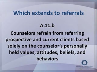 Which extends to referrals 
A.11.b 
Counselors refrain from referring 
prospective and current clients based 
solely on the counselor’s personally 
held values, attitudes, beliefs, and 
behaviors 
43 
 