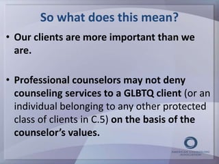 So what does this mean? 
• Our clients are more important than we 
are. 
• Professional counselors may not deny 
counseling services to a GLBTQ client (or an 
individual belonging to any other protected 
class of clients in C.5) on the basis of the 
counselor’s values. 
 