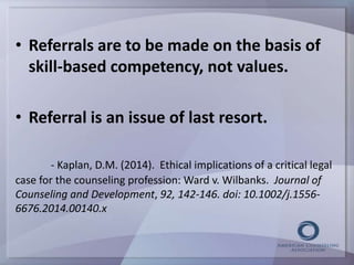 • Referrals are to be made on the basis of 
skill-based competency, not values. 
• Referral is an issue of last resort. 
- Kaplan, D.M. (2014). Ethical implications of a critical legal 
case for the counseling profession: Ward v. Wilbanks. Journal of 
Counseling and Development, 92, 142-146. doi: 10.1002/j.1556- 
6676.2014.00140.x 
 