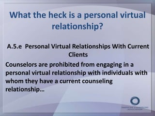 What the heck is a personal virtual 
relationship? 
A.5.e Personal Virtual Relationships With Current 
Clients 
Counselors are prohibited from engaging in a 
personal virtual relationship with individuals with 
whom they have a current counseling 
relationship… 
 