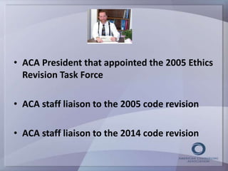 • ACA President that appointed the 2005 Ethics 
Revision Task Force 
• ACA staff liaison to the 2005 code revision 
• ACA staff liaison to the 2014 code revision 
 