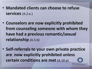 • Mandated clients can choose to refuse 
services (A.2.e.) 
• Counselors are now explicitly prohibited 
from counseling someone with whom they 
have had a previous romantic/sexual 
relationship (A.5.b) 
• Self-referrals to your own private practice 
are now explicitly prohibited unless 
certain conditions are met (A.10.a) 
 