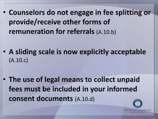 • Counselors do not engage in fee splitting or 
provide/receive other forms of 
remuneration for referrals (A.10.b) 
• A sliding scale is now explicitly acceptable 
(A.10.c) 
• The use of legal means to collect unpaid 
fees must be included in your informed 
consent documents (A.10.d) 
 