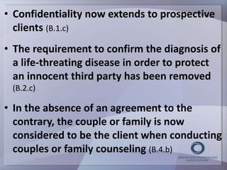 • Confidentiality now extends to prospective 
clients (B.1.c) 
• The requirement to confirm the diagnosis of 
a life-threating disease in order to protect 
an innocent third party has been removed 
(B.2.c) 
• In the absence of an agreement to the 
contrary, the couple or family is now 
considered to be the client when conducting 
couples or family counseling (B.4.b) 
 