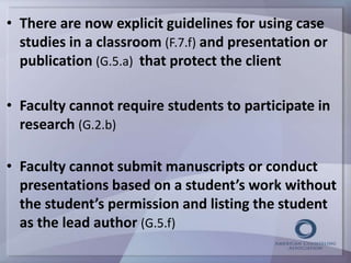 • There are now explicit guidelines for using case 
studies in a classroom (F.7.f) and presentation or 
publication (G.5.a) that protect the client 
• Faculty cannot require students to participate in 
research (G.2.b) 
• Faculty cannot submit manuscripts or conduct 
presentations based on a student’s work without 
the student’s permission and listing the student 
as the lead author (G.5.f) 
 