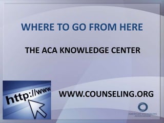 WHERE TO GO FROM HERE 
THE ACA KNOWLEDGE CENTER 
WWW.COUNSELING.ORG 
 