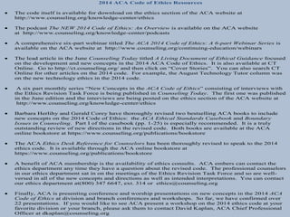 2014 ACA Code of Ethics Resources 
 The code itself is available for download on the ethics section of the ACA website at 
http://www.counseling.org/knowledge-center/ethics 
 The podcast The NEW 2014 Code of Ethics: An Overview is available on the ACA website 
at http://www.counseling.org/knowledge-center/podcasts 
 A comprehensive six-part webinar titled The ACA 2014 Code of Ethics: A 6-part Webinar Series is 
available on the ACA website at http://www.counseling.org/continuing-education/webinars 
 The lead article in the June Counseling Today titled A Living Document of Ethical Guidance focused 
on the development and new concepts in the 2014 ACA Code of Ethics. It is also available at CT 
Online. Go to http://ct.counseling.org/ and then click on “Cover Stories”. You can also search CT 
Online for other articles on the 2014 code. For example, the August Technology Tutor column was 
on the new technology ethics in the 2014 code. 
 A six part monthly series “New Concepts in the ACA Code of Ethics” consisting of interviews with 
the Ethics Revision Task Force is being published in Counseling Today. The first one was published 
in the June edition and the interviews are being posted on the ethics section of the ACA website at 
http://www.counseling.org/knowledge-center/ethics 
 Barbara Herlihy and Gerald Corey have thoroughly revised two bestselling ACA books to include 
new concepts on the 2014 Code of Ethics: the ACA Ethical Standards Casebook and Boundary 
Issues in Counseling. Part I of the casebook (pp. 1-25) is especially recommended. It is a truly 
outstanding review of new directions in the revised code. Both books are available at the ACA 
online bookstore at https://www.counseling.org/publications/bookstore 
 The ACA Ethics Desk Reference for Counselors has been thoroughly revised to speak to the 2014 
ethics code. It is available through the ACA online bookstore at 
https://www.counseling.org/publications/bookstore 
 A benefit of ACA membership is the availability of ethics consults. ACA embers can contact the 
ethics department any time they have a question about the revised code. The professional counselors 
in our ethics department sat in on the meetings of the Ethics Revision Task Force and so are well-versed 
in all of the new concepts and directions as well as intended interpretations. You can contact 
our ethics department at(800) 347 6647, ext. 314 or ethics@counseling.org 
 Finally, ACA is presenting conference and worship presentations on new concepts in the 2014 ACA 
Code of Ethics at division and branch conferences and workshops. So far, we have confirmed over 
22 presentations. If you would like to see ACA present a workshop on the 2014 ethics code at your 
favorite division or your branch, please ask them to contact David Kaplan, ACA Chief Professional 
Officer at dkaplan@counseling.org 
 