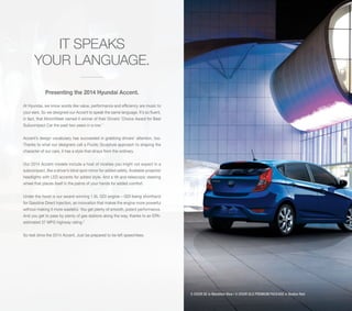 IT SPEAKS
YOUR LANGUAGE.
Presenting the 2014 Hyundai Accent.
At Hyundai, we know words like value, performance and efficiency are music to
your ears. So we designed our Accent to speak the same language. It’s so fluent,
in fact, that MotorWeek named it winner of their Drivers’ Choice Award for Best
Subcompact Car the past two years in a row.1
Accent’s design vocabulary has succeeded in grabbing drivers’ attention, too.
Thanks to what our designers call a Fluidic Sculpture approach to shaping the
character of our cars, it has a style that strays from the ordinary.
Our 2014 Accent models include a host of niceties you might not expect in a
subcompact, like a driver’s blind spot mirror for added safety. Available projector
headlights with LED accents for added style. And a tilt-and-telescopic steering
wheel that places itself in the palms of your hands for added comfort.
Under the hood is our award-winning 1.6L GDI engine – GDI being shorthand
for Gasoline Direct Injection, an innovation that makes the engine more powerful
without making it more wasteful. You get plenty of smooth, potent performance.
And you get to pass by plenty of gas stations along the way, thanks to an EPAestimated 37 MPG highway rating.2
So test drive the 2014 Accent. Just be prepared to be left speechless.

5-DOOR SE in Marathon Blue / 4-DOOR GLS PREMIUM PACKAGE in Boston Red

 
