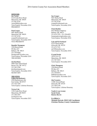 2014 Antrim County Fair Association Board Members
OFFICERS
Joe Variot
4124 Cedar River Road
Mancelona, MI 49659
231-881-0195
variot2004@yahoo.com
Term Expires: November 2016
PRESIDENT
Paul Cooper
9641 Bailey Road
Mancelona, MI 49659
231-587-8194
cooper05c@hotmail.com
Term Expires: November 2015
VICE PRESIDENT
Danielle Thompson
3594 Burrel Road
PO Box 827
Bellaire, MI 49615
231-350-0660
thompsond97@yahoo.com
Term Expires: November 2014
TREASURER
Jan Korthase
4960 Tebo School Road
Boyne City, MI 49712
231-582-3390
jkorthase@gmail.com
Term Expires: November 2014
SECRETARY
TRUSTEES
Lillian Bartholomew
4590 Bartholomew Rd
East Jordan, MI 49727
231-536-7269
Term Expires: Lifetime Honorary
Teresa Cole
3196 Cedar River Road
Mancelona, MI 49659
231-584-2587
tccole@avci.net
Term Expires: November 2015
Sue Cooper
9641 Bailey Road
Mancelona, MI 49659
231-587-8194
cooper05c@hotmail.com
Term Expires: November 2016
Chris Doebler
6633 Bellaire Highway
Bellaire, MI 49615
231-676-7978 231-350-6859
lonepineplowing@yahoo.com
Term Expires: November 2016
Lois and Ed Nachazel
9722 Church Road
Ellsworth, MI 49729
231-675-7321
eal1096@yahoo.com
Term Expires: November 2014
Crystal Swain
10352 US 131
Mancelona, MI 49659
231-587-9423
Term Expires: November 2015
Chris Thompson
3594 Burrel Road
PO Box 827
Bellaire, MI 49615
231-350-0872
bdfdchris@yahoo.com
Term Expires: November 2015
Jim Veenstra
11606 Atwood Road
Ellsworth, MI 69729
231-599-2194
Term Expires: Lifetime Honorary
Youth (1 year terms)
Sarah Swain
Desiree Herrst
Ex-Officio’s:
Michelle Pietrzak, MSUE 4H Coordinator
Christian Markus, County Commissioner
 