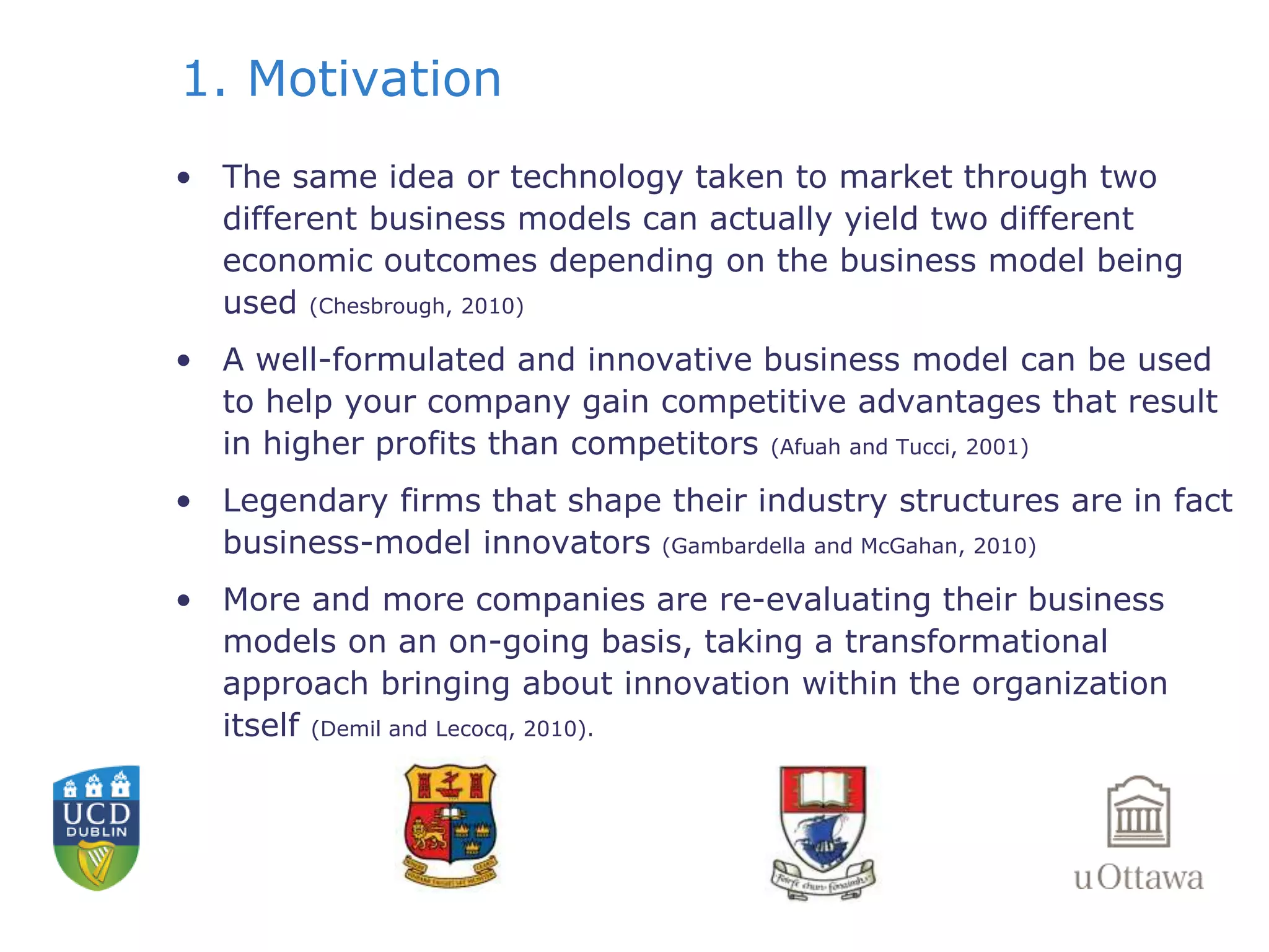 1. Motivation 
• The same idea or technology taken to market through two 
different business models can actually yield two different 
economic outcomes depending on the business model being 
used (Chesbrough, 2010) 
• A well-formulated and innovative business model can be used 
to help your company gain competitive advantages that result 
in higher profits than competitors (Afuah and Tucci, 2001) 
• Legendary firms that shape their industry structures are in fact 
business-model innovators (Gambardella and McGahan, 2010) 
• More and more companies are re-evaluating their business 
models on an on-going basis, taking a transformational 
approach bringing about innovation within the organization 
itself (Demil and Lecocq, 2010). 
 