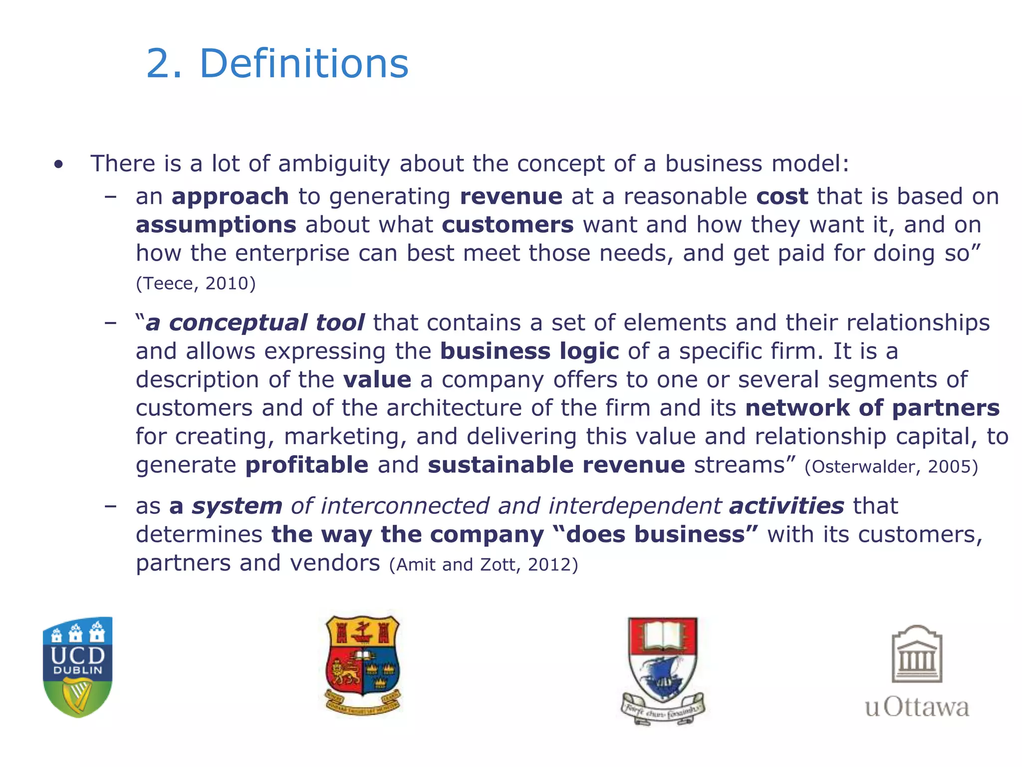 2. Definitions 
• There is a lot of ambiguity about the concept of a business model: 
– an approach to generating revenue at a reasonable cost that is based on 
assumptions about what customers want and how they want it, and on 
how the enterprise can best meet those needs, and get paid for doing so” 
(Teece, 2010) 
– “a conceptual tool that contains a set of elements and their relationships 
and allows expressing the business logic of a specific firm. It is a 
description of the value a company offers to one or several segments of 
customers and of the architecture of the firm and its network of partners 
for creating, marketing, and delivering this value and relationship capital, to 
generate profitable and sustainable revenue streams” (Osterwalder, 2005) 
– as a system of interconnected and interdependent activities that 
determines the way the company “does business” with its customers, 
partners and vendors (Amit and Zott, 2012) 
 