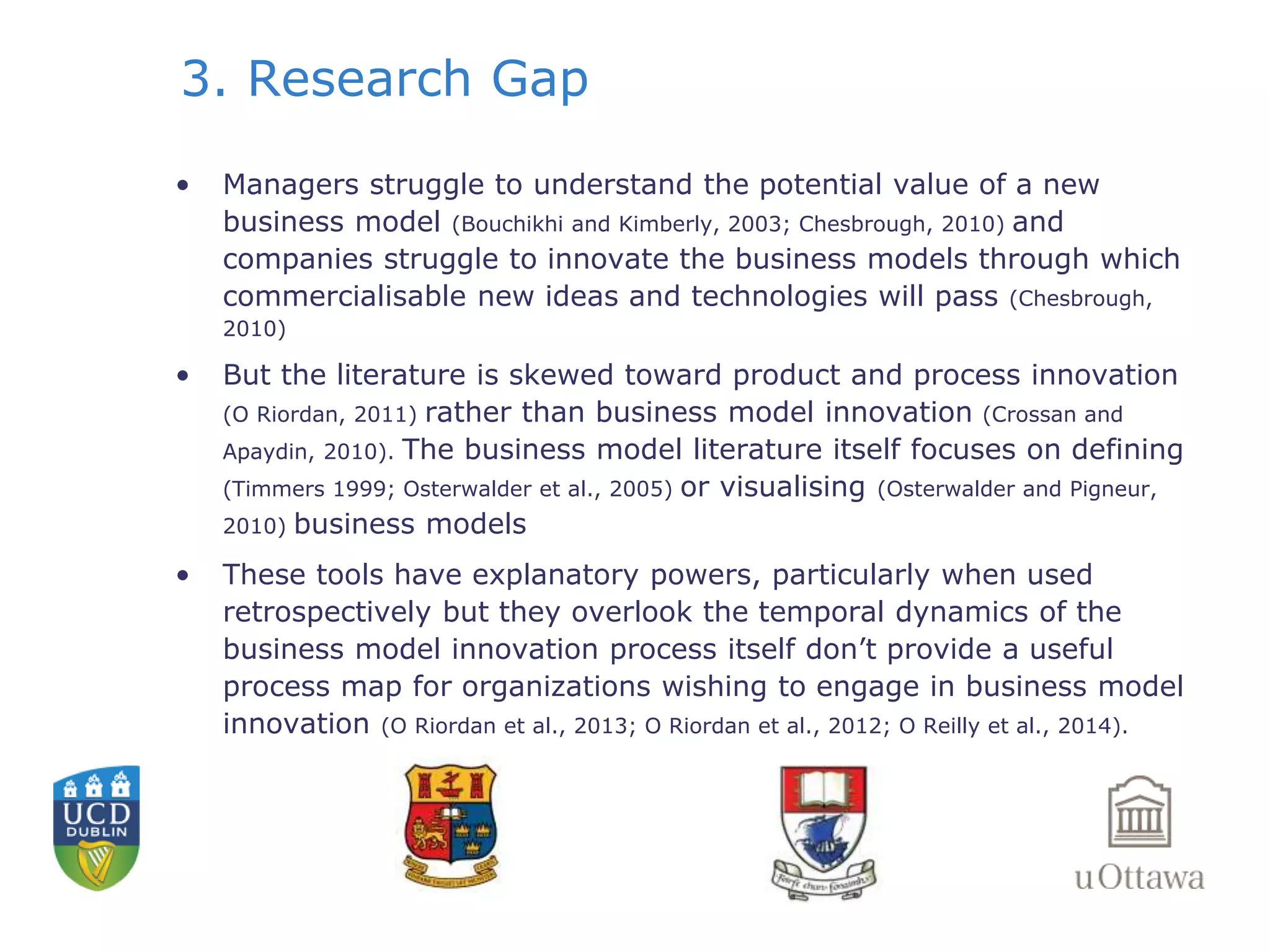 3. Research Gap 
• Managers struggle to understand the potential value of a new 
business model (Bouchikhi and Kimberly, 2003; Chesbrough, 2010) and 
companies struggle to innovate the business models through which 
commercialisable new ideas and technologies will pass (Chesbrough, 
2010) 
• But the literature is skewed toward product and process innovation 
(O Riordan, 2011) rather than business model innovation (Crossan and 
Apaydin, 2010). The business model literature itself focuses on defining 
(Timmers 1999; Osterwalder et al., 2005) or visualising (Osterwalder and Pigneur, 
2010) business models 
• These tools have explanatory powers, particularly when used 
retrospectively but they overlook the temporal dynamics of the 
business model innovation process itself don’t provide a useful 
process map for organizations wishing to engage in business model 
innovation (O Riordan et al., 2013; O Riordan et al., 2012; O Reilly et al., 2014). 
 