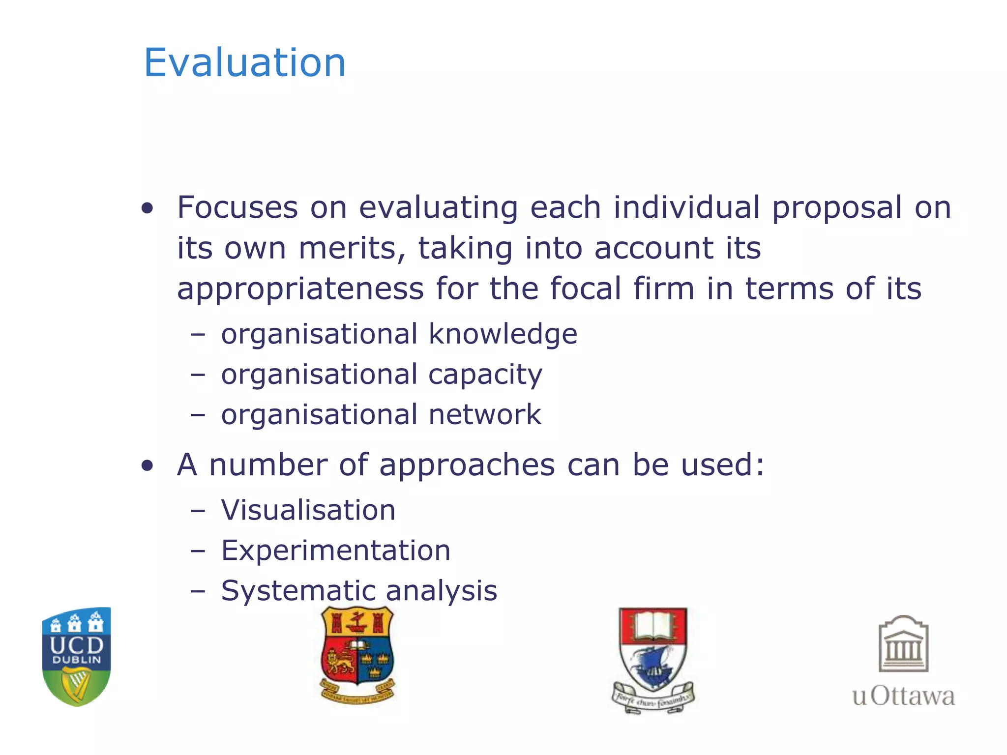 Evaluation 
• Focuses on evaluating each individual proposal on 
its own merits, taking into account its 
appropriateness for the focal firm in terms of its 
– organisational knowledge 
– organisational capacity 
– organisational network 
• A number of approaches can be used: 
– Visualisation 
– Experimentation 
– Systematic analysis 
 