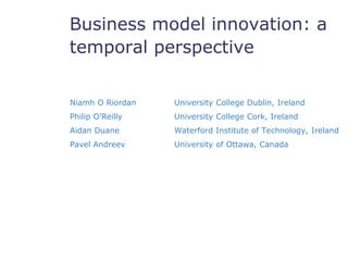 Business model innovation: a 
temporal perspectives 
Niamh O Riordan University College Dublin, Ireland 
Philip O’Reilly University College Cork, Ireland 
Aidan Duane Waterford Institute of Technology, Ireland 
Pavel Andreev University of Ottawa, Canada 
 