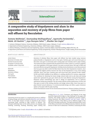 A comparative study of biopolymers and alum in the
separation and recovery of pulp fibres from paper
mill effluent by flocculation
Sumona Mukherjee1
, Soumyadeep Mukhopadhyay2
, Agamuthu Pariatamby1
,
Mohd. Ali Hashim2,⁎, Jaya Narayan Sahu2,4
, Bhaskar Sen Gupta3
1. Institute of Biological Sciences, University of Malaya, 50603 Kuala Lumpur, Malaysia. E-mail: sumona_m@ymail.com
2. Department of Chemical Engineering, University of Malaya, 50603 Kuala Lumpur, Malaysia
3. School of Planning, Architecture and Civil Engineering, Queen's University Belfast, David Keir Building, Belfast BT9 5AG, UK
4. Department of Petroleum and Chemical Engineering, Faculty of Engineering, Institute Teknologi Brunei, Tungku Gadong, Brunei Darussalam
A R T I C L E I N F O A B S T R A C T
Article history:
Received 22 October 2013
Revised 23 January 2014
Accepted 27 January 2014
Available online 9 July 2014
Recovery of cellulose fibres from paper mill effluent has been studied using common
polysaccharides or biopolymers such as Guar gum, Xanthan gum and Locust bean gum as
flocculent. Guar gum is commonly used in sizing paper and routinely used in paper making.
The results have been compared with the performance of alum, which is a common coagulant
and a key ingredient of the paper industry. Guar gum recovered about 3.86 mg/L of fibre and
was most effective among the biopolymers. Settling velocity distribution curves demonstrated
that Guar gum was able to settle the fibres faster than the other biopolymers; however, alum
displayed the highest particle removal rate than all the biopolymers at any of the settling
velocities. Alum, Guar gum, Xanthan gum and Locust bean gum removed 97.46%, 94.68%,
92.39% and 92.46% turbidity of raw effluent at a settling velocity of 0.5 cm/min, respectively.
The conditions for obtaining the lowest sludge volume index such as pH, dose and mixing
speed were optimised for guar gum which was the most effective among the biopolymers.
Response surface methodology was used to design all experiments, and an optimum
operational setting was proposed. The test results indicate similar performance of alum and
Guar gum in terms of floc settling velocities and sludge volume index. Since Guar gum is a
plant derived natural substance, it is environmentally benign and offers a green treatment
option to the paper mills for pulp recycling.
© 2014 The Research Center for Eco-Environmental Sciences, Chinese Academy of Sciences.
Published by Elsevier B.V.
Keywords:
Biopolymer
Recovery of fibres
Guar gum
Flocculation
Paper industry
Introduction
Converting wood into paper is a complicated process in addition
to being energy and resource intensive (Byström and Lönnstedt,
1997). A very high volume of water is required in the various
processing steps, resulting in high volume of effluent. The
principal polluting steps in the entire process are pulping, pulp
washing, screening, washing, bleaching, paper making and
coating (Ince et al., 2011). Treatment and disposal of the large
quantity of generated sludge is a big challenge for the paper mill
industry. The sludge consists of a significant quantity of fibres,
sizing chemicals and fillers (Hashim and Sen Gupta, 1998). A
significant volume of fine fibres is lost at different stages of the
wet end of the paper production. Through existing facilities, much
of the fibre is recovered in the different process; however, the total
amount of fibre lost is substantial. Therefore, reclaiming the fibre
J O U R N A L O F E N V I R O N M E N T A L S C I E N C E S 2 6 ( 2 0 1 4 ) 1 8 5 1 – 1 8 6 0
⁎ Corresponding author. E-mail: alihashim@um.edu.my (Mohd. Ali Hashim).
http://dx.doi.org/10.1016/j.jes.2014.06.029
1001-0742/© 2014 The Research Center for Eco-Environmental Sciences, Chinese Academy of Sciences. Published by Elsevier B.V.
Available online at www.sciencedirect.com
ScienceDirect
www.journals.elsevier.com/journal-of-environmental-sciences
 