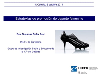A Coruña, 6 octubre 2014 
Estratexias do promoción do deporte femenino 
Dra. Susanna Soler Prat 
INEFC de Barcelona 
Grupo de Investigación Social y Educativa de 
la AF y el Deporte 
 