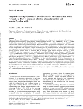 Acta Odontologica Scandinavica. 2014; 72: 597–606 
ORIGINAL ARTICLE 
Preparation and properties of calcium-silicate filled resins for dental 
restoration. Part I: chemical-physical characterization and 
apatite-forming ability 
ANDREA CORRADO PROFETA 
Department of Restorative Dentistry, Biomaterials Science, Biomimetics and Biophotonics (B3) Research Group, 
King’s College London Dental Institute, Guy’s Dental Hospital, London, UK 
Abstract 
Objective. The aim of this study was to measure dimensional changes due to hygroscopic expansion and the bioactivity of two 
experimental methacrylate-based dental adhesives either incorporating Bioglass 45S5 (3-ERA/BG) or MTA (3-ERA/ 
WMTA). Materials and methods. 3-ERA/BG, 3-ERA/WMTA and a control filler-free resin blend (3-ERA) were 
formulated from commercially available monomers. Water sorption (WS) and solubility (SL) behaviour were evaluated by 
weighing material disks at noted intervals; the relationship between degree of hydration and the glass transition temperature 
(Tg) was investigated by using differential scanning calorimetry (DSC). In vitro apatite-forming ability as a function of soaking 
time in phosphate-containing solutions was also determined. Kruskal-Wallis analysis of variance (ANOVA) was used to 
evaluate differences between groups for maximum WS, SL, net water uptake and the percentage change in Tg values. 
Post-ANOVA pair-wise comparisons were conducted using Mann-Whitney-U tests. Results. 3-ERA/BG and 
3-ERA/WMTA exhibited values of maximum WS and net water uptake that were significantly higher when compared to 
3-ERA. However, no statistically significant differences were observed in terms of SL between all the adhesives. The addition 
of the Bioglass 45S5 andMTAto the 3-ERA showed no reduction of the Tg after 60 days of storage in deionized water. ATR 
Fourier Transform Infrared Spectroscopy (ATR-FTIR) of the filled resin disks soaked in DPBS for 60 days showed the 
presence of carbonate ions in different chemical phases. Conclusion. Dentine bonding agents comprising calcium-silicates are 
not inert materials in a simulated oral environment and apatite formation may occur in the intra-oral conditions. Clinical 
significance. A bioactive dental material which forms apatite on the surface would have several benefits including closure of 
gaps forming at the resin–dentine interface and potentially better bond strength over time (less degradation of bond). 
Key Words: light-curable dental resin, bioactive micro-fillers, water sorption, water solubility, glass transition temperature, 
ATR Fourier transform infrared spectroscopy 
Introduction 
The clinical success of composite restorations is com-promised 
by the incomplete infiltration of currently 
used resinous materials into the demineralized den-tine 
that leaves unprotected collagen fibrils below and 
within the resultant hybrid layer [1]. In an attempt to 
improve the durability of resin–dentine interfaces, it 
was speculated that dentine bonding agents (DBAs) 
containing Bioglass 45S5 (BG) as ion-releasing 
micro-filler could be considered a promising 
approach for a possible therapeutic/protective effect 
associated with the precipitation of mineral 
compounds (i.e. apatite) within the collagen matrix 
[2]. Likewise, light-curable resins containing calcium-silicate 
Portland Cements have been proposed to 
deliver calcium and hydroxyl ions (alkalinizing 
activity) into the surrounding fluids and elicit a pos-itive 
response at the interface from the biological 
environment [3]. 
It is common knowledge that release of ions from 
fillers in dentine adhesives and restoratives depends 
on the rate of water sorption (WS) and the segmental 
mobility of the polymer chains within the copolymer-ized, 
highly cross-linked resin matrix [4]. Their 
ion-leaching potential thus relies on the hydrophilic 
Correspondence: Andrea Corrado Profeta, BDS PhD, Department of Restorative Dentistry, Biomaterials Science, Biomimetics and Biophotonics (B3) Research 
Group, King’s College London Dental Institute, Floor 17, Tower Wing, Guy’s Dental Hospital, Great Maze Pond, London SE1 9RT, UK. 
Tel: +44 020 7188 1824. Fax: +44 020 7188 1823. E-mail: andrea.profeta@kcl.ac.uk 
(Received 18 September 2013; accepted 19 December 2013) 
ISSN 0001-6357 print/ISSN 1502-3850 online  2014 Informa Healthcare 
DOI: 10.3109/00016357.2013.878808 
Acta Odontol Scand Downloaded from informahealthcare.com by King's College London on 11/04/14 
For personal use only. 
 