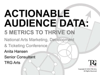 ACTIONABLE 
AUDIENCE DATA: 
5 METRICS TO THRIVE ON 
National Arts Marketing, Development 
& Ticketing Conference 
Anita Hansen 
Senior Consultant 
TRG Arts 
Copyright © 2014 TRG Arts 
All Rights Reserved 
 
