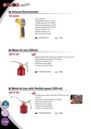 7-104
Infrared thermometer
Metal oil can (350ml)
Metal oil can with flexible spout (350 ml)
9U0401
887C01
887C02
• Laser indicator.
• Changeable between:℃ and ℉
• Temperature range:-20 to 500℃
• Operating temperature:0 to 50℃
• Storage temperature:-20 to 50℃
• Precision:±2.5﹪or 3℃
• Distance-to-Spot: 10:1
• Power supply:9V battery
• Angled spout enables lubricating in difficult to access locations.
• Robust pump provides trickle feed supply.
• Material of container:steel
• Material of pump:copper
• Volume of container:350 ml
• Flexible spout enables lubricating in difficult to access
locations.
• Robust pump provides trickle feed supply.
• Material of container:steel
• Material of pump:copper
• Material of flex spout:PVC
• Volume of container:350 ml
20/3.5/4.5/1.5’ 175g
100/23.0/24.0/4.3’ 230g
100/23.0/24.0/4.3’ 230g
 