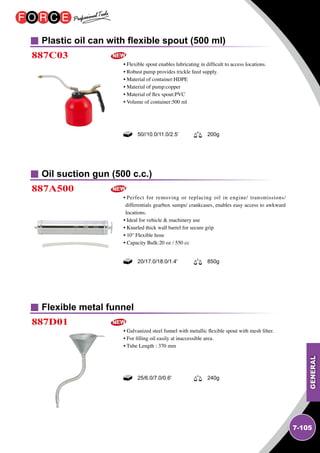 GENERAL
7-105
Plastic oil can with flexible spout (500 ml)
Oil suction gun (500 c.c.)
Flexible metal funnel
887C03
887A500
887D01
• Flexible spout enables lubricating in difficult to access locations.
• Robust pump provides trickle feed supply.
• Material of container:HDPE
• Material of pump:copper
• Material of flex spout:PVC
• Volume of container:500 ml
• Perfect for removing or replacing oil in engine/ transmissions/
differentials gearbox sumps/ crankcases, enables easy access to awkward
locations.
• Ideal for vehicle  machinery use
• Knurled thick wall barrel for secure grip
• 10'' Flexible hose
• Capacity Bulk:20 oz / 550 cc
• Galvanized steel funnel with metallic flexible spout with mesh filter.
• For filling oil easily at inaccessible area.
• Tube Length : 370 mm
50//10.0/11.0/2.5’ 200g
20/17.0/18.0/1.4' 850g
25/6.0/7.0/0.6' 240g
 