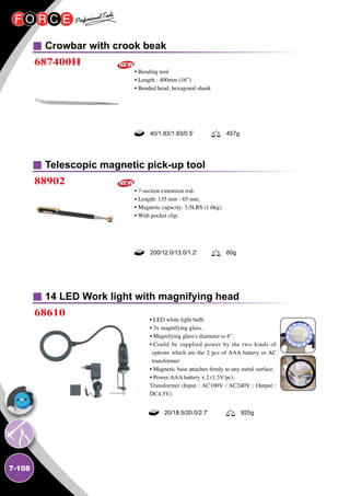 7-108
Crowbar with crook beak
Telescopic magnetic pick-up tool
687400H
88902
• Bending tool
• Length : 400mm (16”)
• Bended head, hexagonal shank
• 7-section extension rod.
• Length: 135 mm - 65 mm.
• Magnetic capacity: 3.5LBS (1.6kg).
• With pocket clip.
40/1.83/1.93/0.5’ 457g
200/12.0/13.0/1.2' 60g
14 LED Work light with magnifying head
68610
• LED white light bulb.
• 3x magnifying glass.
• Magnifying glass's diameter is 4.
• Could be supplied power by the two kinds of
options which are the 2 pcs of AAA battery or AC
transformer
• Magnetic base attaches firmly to any metal surface.
• Power:AAA battery x 2 (1.5V/pc).
Transformer (Input : AC100V / AC240V ; Output :
DC4.5V).
20/18.5/20.0/2.7’ 925g
 