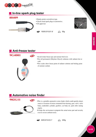 ENGINE
1-11
In-line spark plug tester
88409 • Handy pocket screwdriver type.
• Checks dead spark plugs in automotive.
• CE approved.
100/9.0/10.0/1.8’ 65g
40/9.0/10.0/3.1' 225g
Anti-freeze tester
Automotive noise finder
9G4001
902G11
•Avoid winter freeze-ups and summer boil-over.
•Test all permanent (Ethylene Glycol) solutions with radiator hot or
cold.
•Two scales show freeze point of radiator solution and boiling point
of summer coolant.
•This is a portable automotive noise finder which could quickly detect
source or location of noises emanated from bearing, gear, valve, valve
body, crankshaft, cylinder, gearbox, car body etc. parts after staring
engine.
•It helps the serviceman to pinpoint the actual noise part and severity
even in severe ambient noise.
 