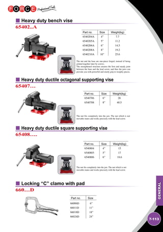 GENERAL
7-113
Heavy duty bench vise
Heavy duty ductile octagonal supporting vise
Heavy duty ductile square supporting vise
65402..A
65407…
65408….
	 		
Part no.	 Size	 Weight(kg)
6540204A	 4”	 7.7
6540205A	 5”	 11.2
6540206A	 6”	 14.5
6540208A	 8”	 19.2
6540210A	 10”	 25.6	
	 		
Part no.	 Size	 Weight(kg)
6540706	 6”	 28
6540708	 8”	 40.5
	 		
Part no.	 Size	 Weight(kg)
6540804	 4”	 15
6540805	 5”	 17
6540806	 6”	 18.6
Locking “C” clamo with pad
660…D
	 		
Part no.	 Size
66006D
66011D
66018D
66024D
6”
11”
18”
24”
The nut fits completely into the jaw. The nut which is not
movable mates and works precisely with the lead screw.
The nut and the base are one-piece forged, instead of being
jointed together later by screws.
The strengthened structure ensures the firm and steady joint
between the base and the lead screw, and thus the jaws can
provide you with powerful and sturdy grip to weighty pieces.
The nut fits completely into the jaw. The nut which is not
movable mates and works precisely with the lead screw.
 
 
 
 